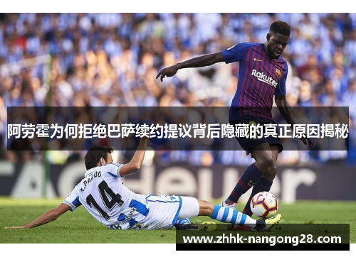 阿劳霍为何拒绝巴萨续约提议背后隐藏的真正原因揭秘