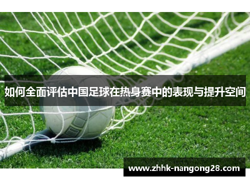 如何全面评估中国足球在热身赛中的表现与提升空间